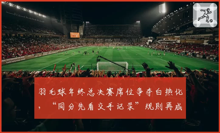 羽毛球年终总决赛席位争夺白热化,“同分先看交手记录”规则再成焦点