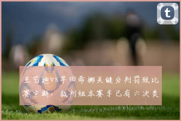 王艺迪vs早田希娜关键分判罚致比赛中断，裁判组本赛季已有六次类似争议记录