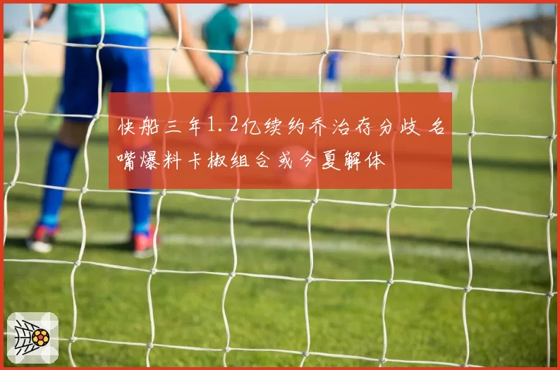 快船三年1.2亿续约乔治存分歧 名嘴爆料卡椒组合或今夏解体
