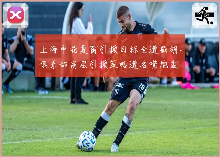 上海申花夏窗引援目标全遭截胡，俱乐部高层引援策略遭名嘴炮轰