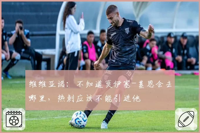 维维亚诺：不知道莫伊塞-基恩会去哪里，热刺应该不能引进他