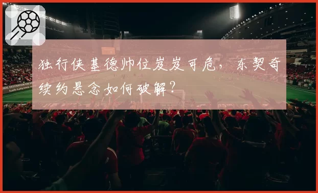 独行侠基德帅位岌岌可危，东契奇续约悬念如何破解？