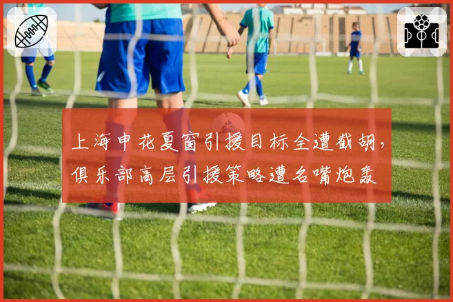 上海申花夏窗引援目标全遭截胡,俱乐部高层引援策略遭名嘴炮轰