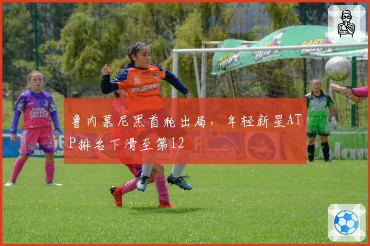 鲁内慕尼黑首轮出局，年轻新星ATP排名下滑至第12