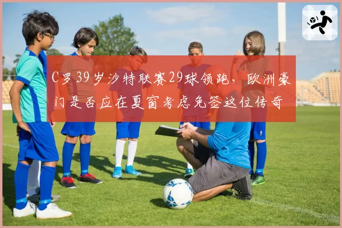 C罗39岁沙特联赛29球领跑，欧洲豪门是否应在夏窗考虑免签这位传奇射手