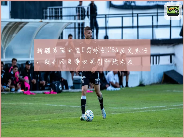 新疆男篮全场0罚球创CBA历史先河，裁判尺度争议再引轩然大波