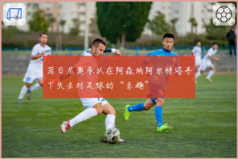 若日尼奥承认在阿森纳阿尔特塔手下失去对足球的“乐趣”