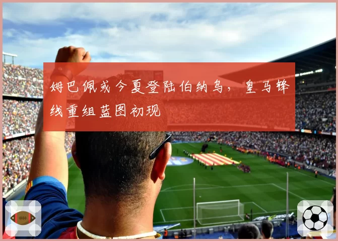 姆巴佩或今夏登陆伯纳乌，皇马锋线重组蓝图初现