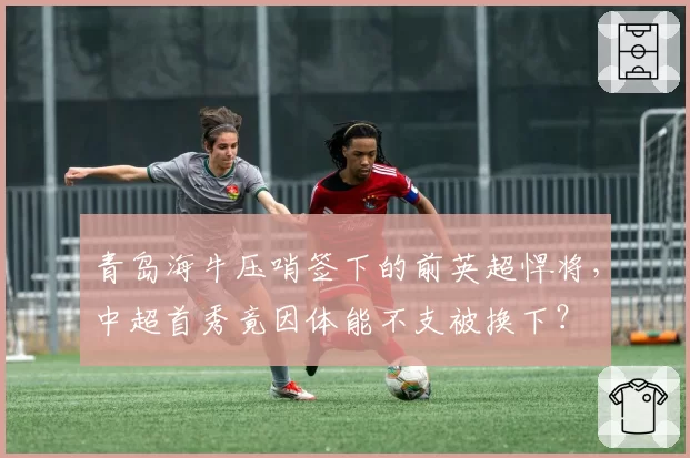 青岛海牛压哨签下的前英超悍将，中超首秀竟因体能不支被换下？