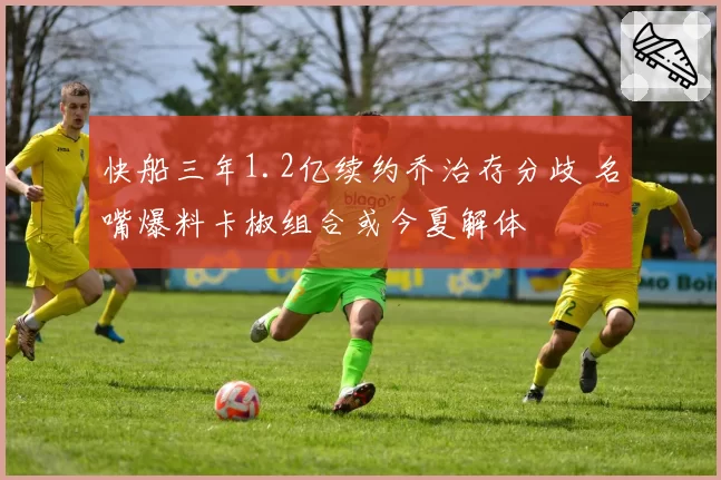 快船三年1.2亿续约乔治存分歧 名嘴爆料卡椒组合或今夏解体