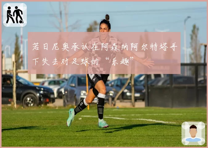 若日尼奥承认在阿森纳阿尔特塔手下失去对足球的“乐趣”