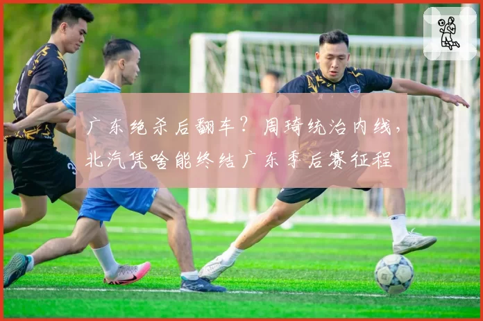 广东绝杀后翻车？周琦统治内线，北汽凭啥能终结广东季后赛征程