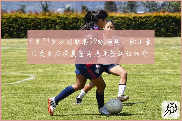 C罗39岁沙特联赛29球领跑，欧洲豪门是否应在夏窗考虑免签这位传奇射手