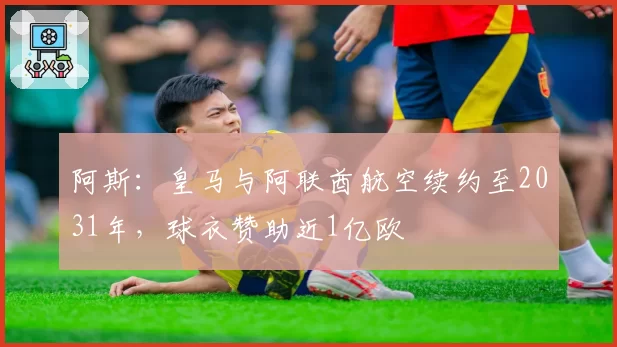 阿斯:皇马与阿联酋航空续约至2031年,球衣赞助近1亿欧