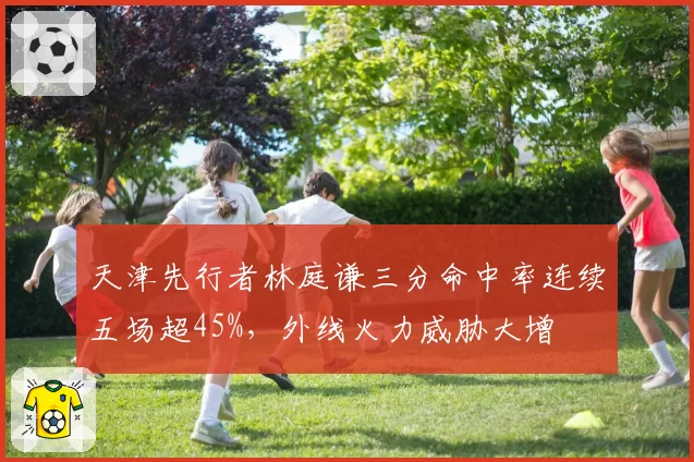 天津先行者林庭谦三分命中率连续五场超45%，外线火力威胁大增