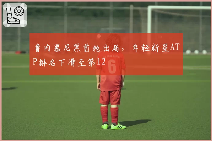 鲁内慕尼黑首轮出局，年轻新星ATP排名下滑至第12
