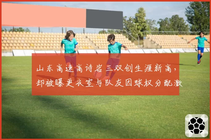 山东高速高诗岩三双创生涯新高，却被曝更衣室与队友因球权分配激烈冲突