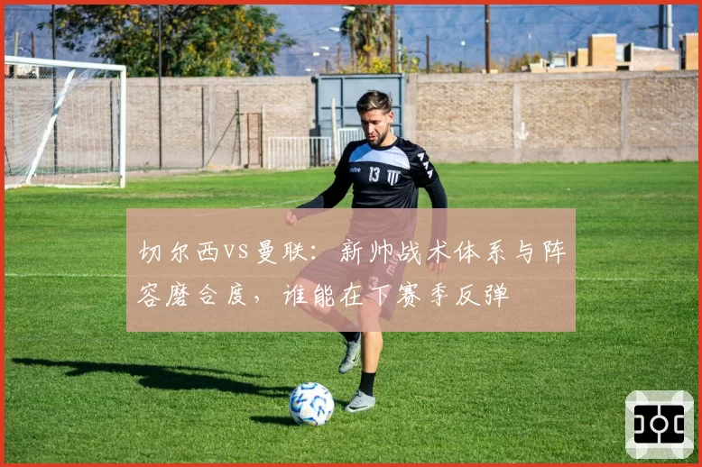 切尔西vs曼联：新帅战术体系与阵容磨合度，谁能在下赛季反弹