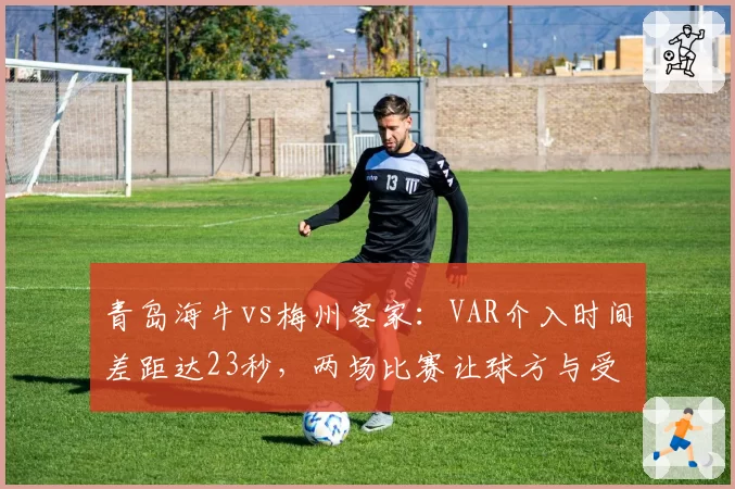 青岛海牛vs梅州客家：VAR介入时间差距达23秒，两场比赛让球方与受益方赛后表态两极分化
