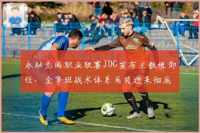 永劫无间职业联赛JDG宣布主教练卸任，全华班战术体系或将迎来彻底重构