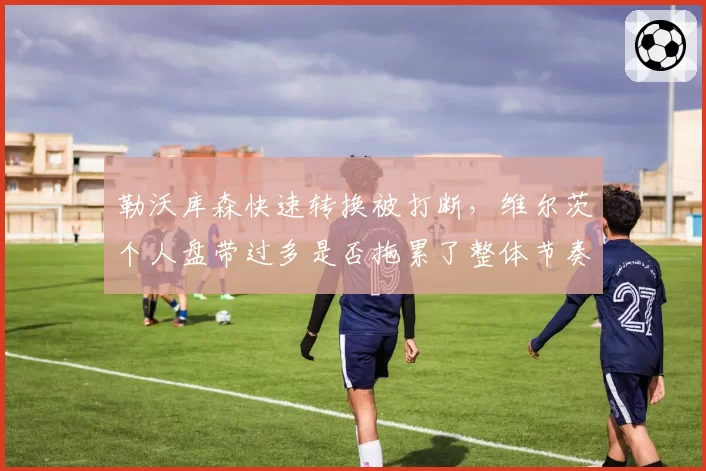 勒沃库森快速转换被打断，维尔茨个人盘带过多是否拖累了整体节奏？