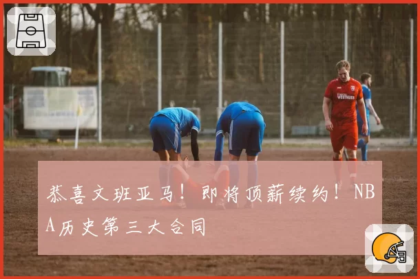 恭喜文班亚马！即将顶薪续约！NBA历史第三大合同