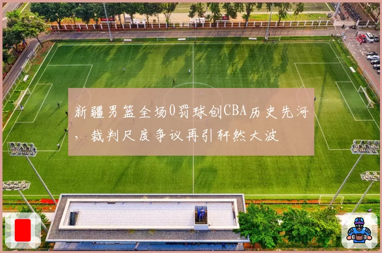 新疆男篮全场0罚球创CBA历史先河，裁判尺度争议再引轩然大波