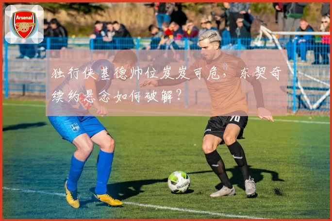 独行侠基德帅位岌岌可危，东契奇续约悬念如何破解？