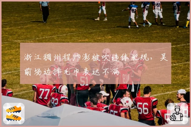 浙江稠州程帅澎被吹违体犯规,吴前场边摔毛巾表达不满