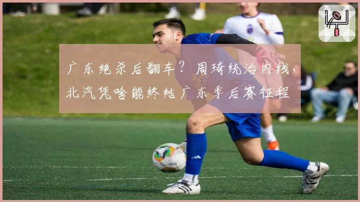 广东绝杀后翻车？周琦统治内线，北汽凭啥能终结广东季后赛征程