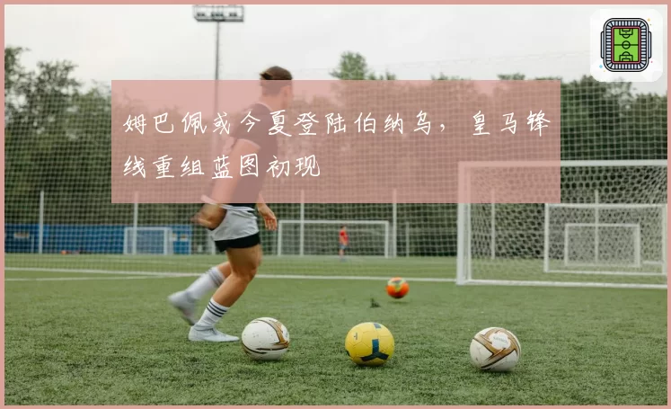 姆巴佩或今夏登陆伯纳乌，皇马锋线重组蓝图初现