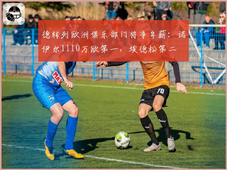 德转列欧洲俱乐部门将净年薪：诺伊尔1110万欧第一，埃德松第二