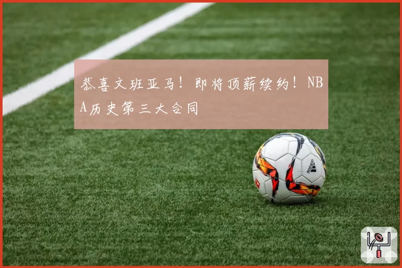 恭喜文班亚马！即将顶薪续约！NBA历史第三大合同