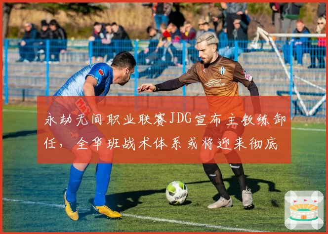 永劫无间职业联赛JDG宣布主教练卸任，全华班战术体系或将迎来彻底重构
